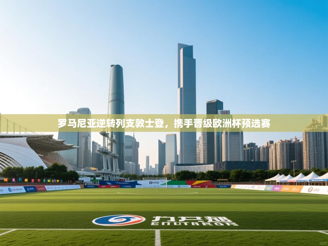 云开体育app官网登录入口-罗马尼亚逆转列支敦士登,携手晋级欧洲杯预选赛 第4张